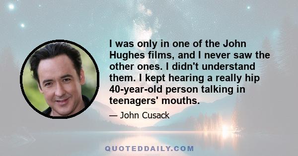 I was only in one of the John Hughes films, and I never saw the other ones. I didn't understand them. I kept hearing a really hip 40-year-old person talking in teenagers' mouths.