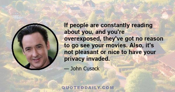 If people are constantly reading about you, and you're overexposed, they've got no reason to go see your movies. Also, it's not pleasant or nice to have your privacy invaded.