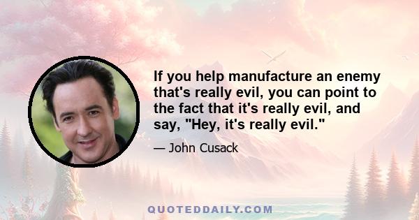 If you help manufacture an enemy that's really evil, you can point to the fact that it's really evil, and say, Hey, it's really evil.