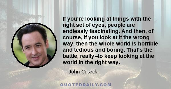 If you're looking at things with the right set of eyes, people are endlessly fascinating. And then, of course, if you look at it the wrong way, then the whole world is horrible and tedious and boring. That's the battle, 