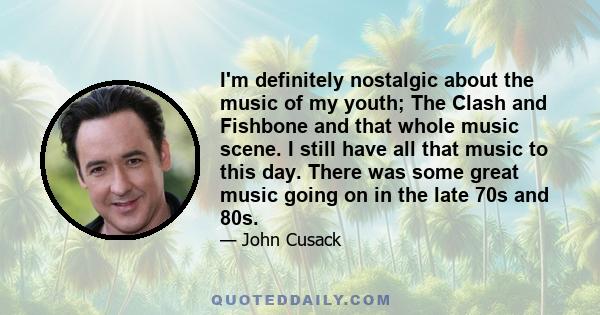 I'm definitely nostalgic about the music of my youth; The Clash and Fishbone and that whole music scene. I still have all that music to this day. There was some great music going on in the late 70s and 80s.