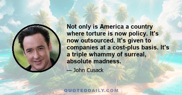 Not only is America a country where torture is now policy. It's now outsourced. It's given to companies at a cost-plus basis. It's a triple whammy of surreal, absolute madness.