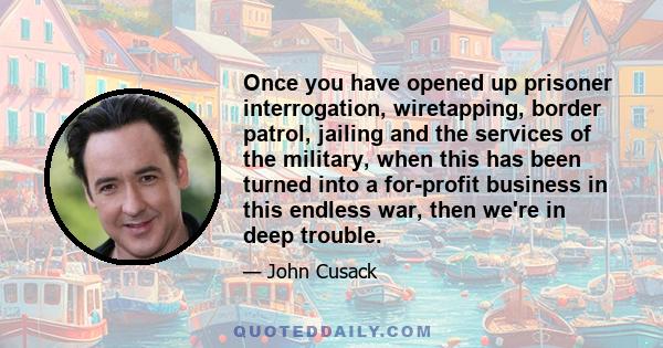 Once you have opened up prisoner interrogation, wiretapping, border patrol, jailing and the services of the military, when this has been turned into a for-profit business in this endless war, then we're in deep trouble.