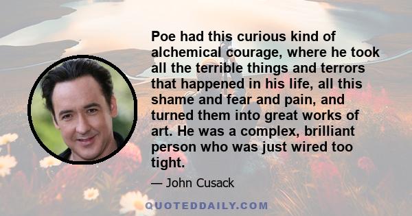 Poe had this curious kind of alchemical courage, where he took all the terrible things and terrors that happened in his life, all this shame and fear and pain, and turned them into great works of art. He was a complex,