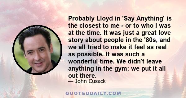 Probably Lloyd in 'Say Anything' is the closest to me - or to who I was at the time. It was just a great love story about people in the '80s, and we all tried to make it feel as real as possible. It was such a wonderful 