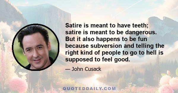 Satire is meant to have teeth; satire is meant to be dangerous. But it also happens to be fun because subversion and telling the right kind of people to go to hell is supposed to feel good.