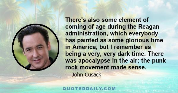 There's also some element of coming of age during the Reagan administration, which everybody has painted as some glorious time in America, but I remember as being a very, very dark time. There was apocalypse in the air; 