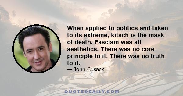 When applied to politics and taken to its extreme, kitsch is the mask of death. Fascism was all aesthetics. There was no core principle to it. There was no truth to it.