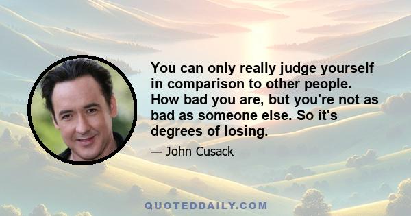 You can only really judge yourself in comparison to other people. How bad you are, but you're not as bad as someone else. So it's degrees of losing.