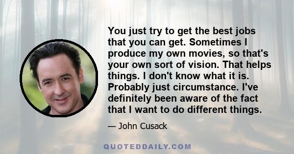 You just try to get the best jobs that you can get. Sometimes I produce my own movies, so that's your own sort of vision. That helps things. I don't know what it is. Probably just circumstance. I've definitely been