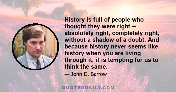 History is full of people who thought they were right -- absolutely right, completely right, without a shadow of a doubt. And because history never seems like history when you are living through it, it is tempting for