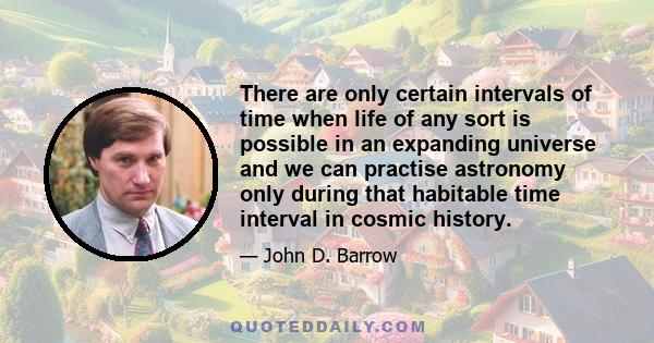 There are only certain intervals of time when life of any sort is possible in an expanding universe and we can practise astronomy only during that habitable time interval in cosmic history.