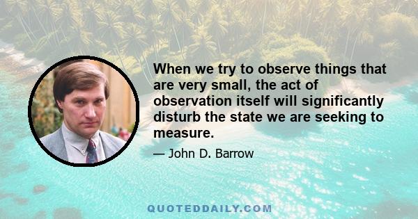 When we try to observe things that are very small, the act of observation itself will significantly disturb the state we are seeking to measure.