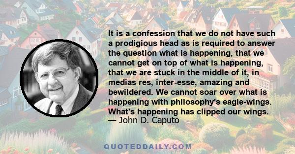 It is a confession that we do not have such a prodigious head as is required to answer the question what is happening, that we cannot get on top of what is happening, that we are stuck in the middle of it, in medias