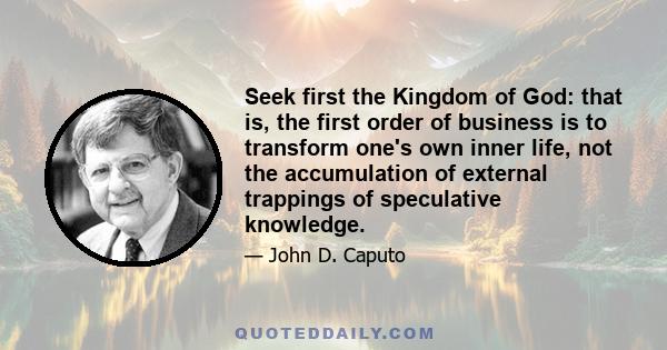 Seek first the Kingdom of God: that is, the first order of business is to transform one's own inner life, not the accumulation of external trappings of speculative knowledge.