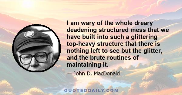 I am wary of the whole dreary deadening structured mess that we have built into such a glittering top-heavy structure that there is nothing left to see but the glitter, and the brute routines of maintaining it.