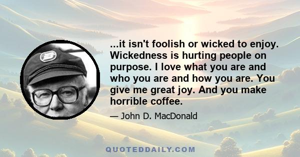 ...it isn't foolish or wicked to enjoy. Wickedness is hurting people on purpose. I love what you are and who you are and how you are. You give me great joy. And you make horrible coffee.