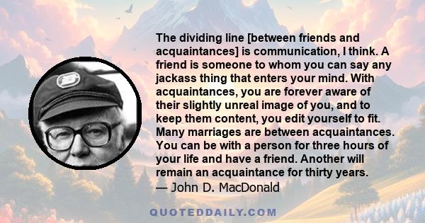 The dividing line [between friends and acquaintances] is communication, I think. A friend is someone to whom you can say any jackass thing that enters your mind. With acquaintances, you are forever aware of their