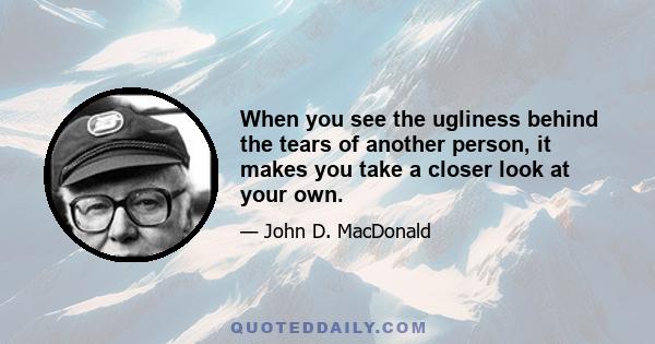 When you see the ugliness behind the tears of another person, it makes you take a closer look at your own.