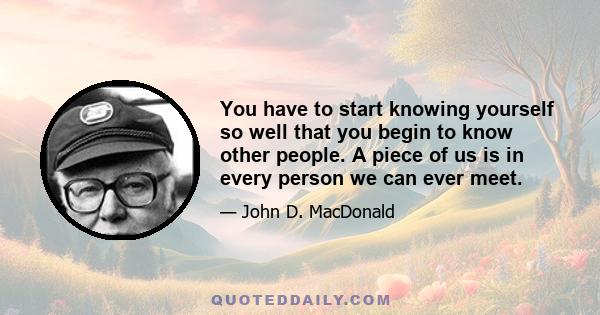 You have to start knowing yourself so well that you begin to know other people. A piece of us is in every person we can ever meet.