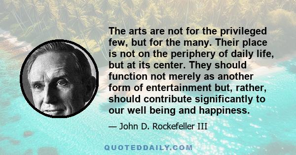 The arts are not for the privileged few, but for the many. Their place is not on the periphery of daily life, but at its center. They should function not merely as another form of entertainment but, rather, should