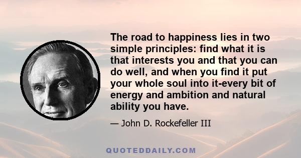 The road to happiness lies in two simple principles: find what it is that interests you and that you can do well, and when you find it put your whole soul into it-every bit of energy and ambition and natural ability you 