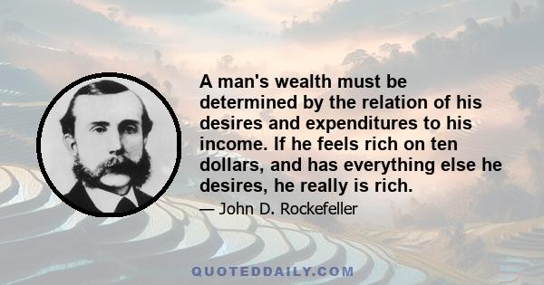 A man's wealth must be determined by the relation of his desires and expenditures to his income. If he feels rich on ten dollars, and has everything else he desires, he really is rich.