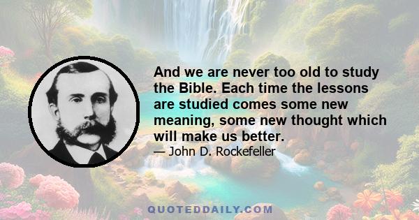 And we are never too old to study the Bible. Each time the lessons are studied comes some new meaning, some new thought which will make us better.