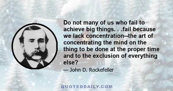 Do not many of us who fail to achieve big things. . .fail because we lack concentration--the art of concentrating the mind on the thing to be done at the proper time and to the exclusion of everything else?