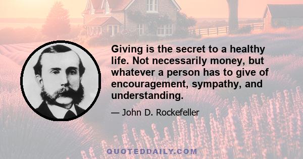 Giving is the secret to a healthy life. Not necessarily money, but whatever a person has to give of encouragement, sympathy, and understanding.