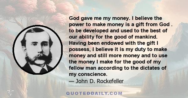 God gave me my money. I believe the power to make money is a gift from God . to be developed and used to the best of our ability for the good of mankind. Having been endowed with the gift I possess, I believe it is my