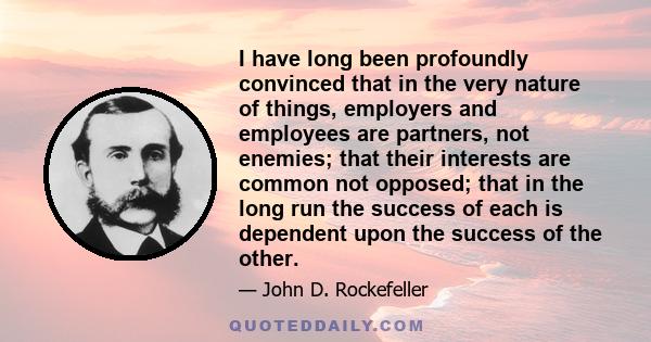 I have long been profoundly convinced that in the very nature of things, employers and employees are partners, not enemies; that their interests are common not opposed; that in the long run the success of each is