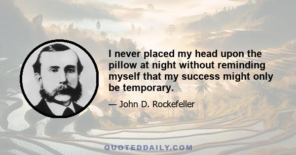 I never placed my head upon the pillow at night without reminding myself that my success might only be temporary.