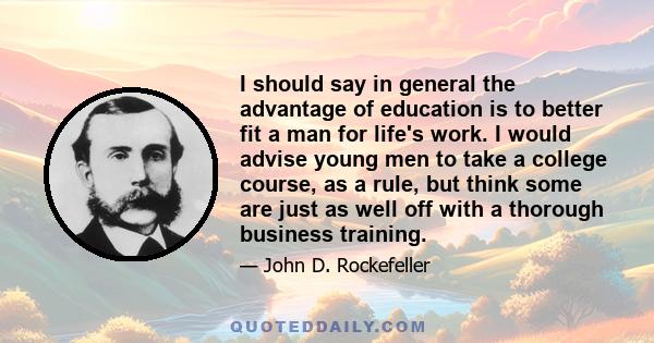 I should say in general the advantage of education is to better fit a man for life's work. I would advise young men to take a college course, as a rule, but think some are just as well off with a thorough business