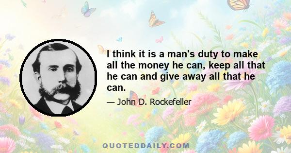 I think it is a man's duty to make all the money he can, keep all that he can and give away all that he can.