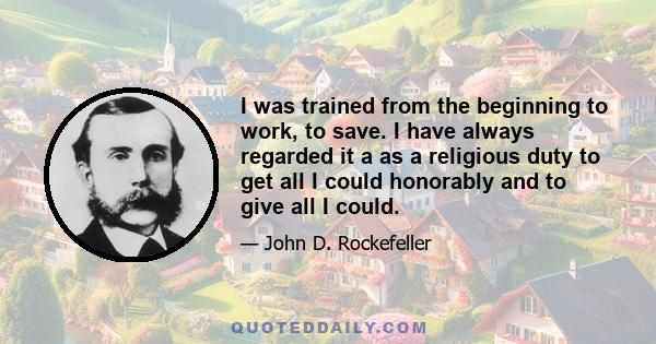 I was trained from the beginning to work, to save. I have always regarded it a as a religious duty to get all I could honorably and to give all I could.