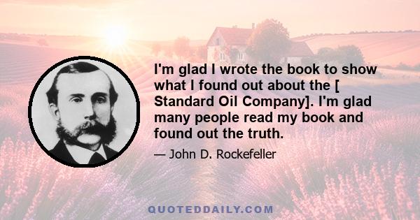 I'm glad I wrote the book to show what I found out about the [ Standard Oil Company]. I'm glad many people read my book and found out the truth.