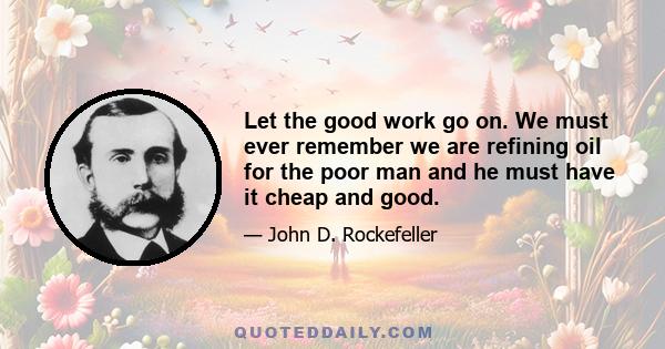 Let the good work go on. We must ever remember we are refining oil for the poor man and he must have it cheap and good.