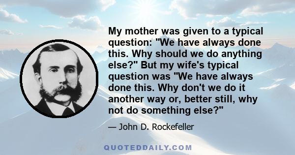 My mother was given to a typical question: We have always done this. Why should we do anything else? But my wife's typical question was We have always done this. Why don't we do it another way or, better still, why not