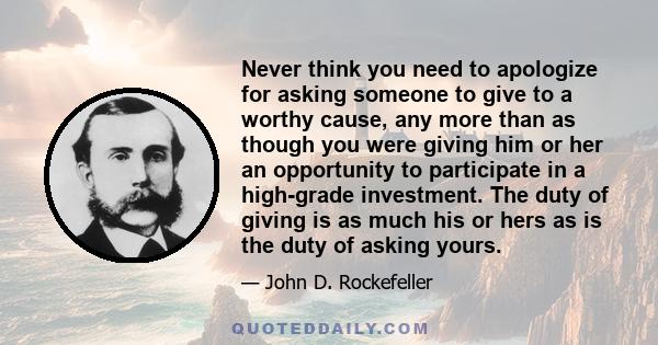 Never think you need to apologize for asking someone to give to a worthy cause, any more than as though you were giving him or her an opportunity to participate in a high-grade investment. The duty of giving is as much