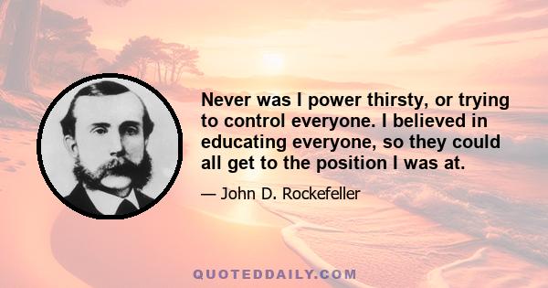 Never was I power thirsty, or trying to control everyone. I believed in educating everyone, so they could all get to the position I was at.