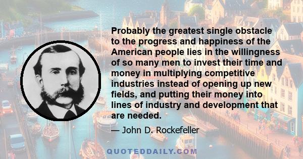 Probably the greatest single obstacle to the progress and happiness of the American people lies in the willingness of so many men to invest their time and money in multiplying competitive industries instead of opening