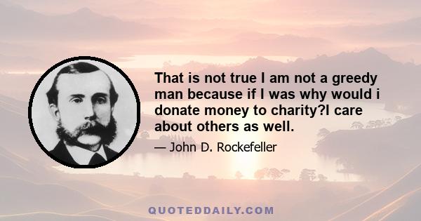 That is not true I am not a greedy man because if I was why would i donate money to charity?I care about others as well.