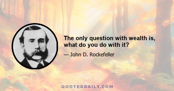 The only question with wealth is, what do you do with it?