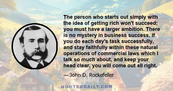 The person who starts out simply with the idea of getting rich won't succeed; you must have a larger ambition. There is no mystery in business success. If you do each day's task successfully, and stay faithfully within