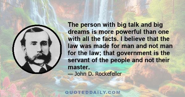 The person with big talk and big dreams is more powerful than one with all the facts. I believe that the law was made for man and not man for the law; that government is the servant of the people and not their master.