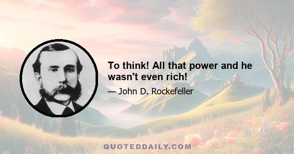 To think! All that power and he wasn't even rich!