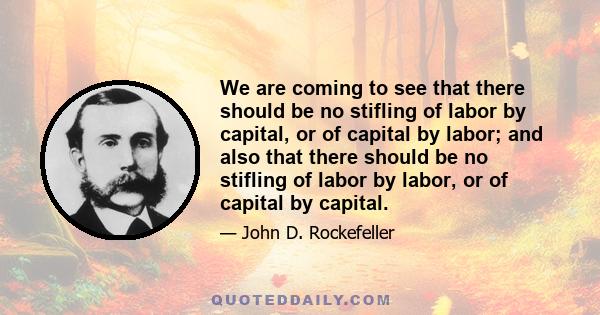 We are coming to see that there should be no stifling of labor by capital, or of capital by labor; and also that there should be no stifling of labor by labor, or of capital by capital.