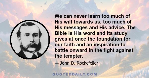 We can never learn too much of His will towards us, too much of His messages and His advice. The Bible is His word and its study gives at once the foundation for our faith and an inspiration to battle onward in the