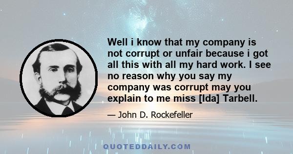 Well i know that my company is not corrupt or unfair because i got all this with all my hard work. I see no reason why you say my company was corrupt may you explain to me miss [Ida] Tarbell.